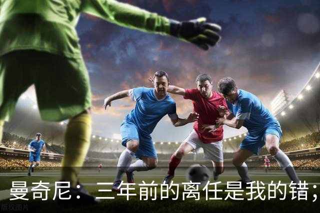 曼奇尼：三年前的离任是我的错；我们会是极具进攻意识的球队