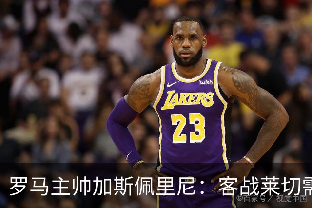罗马主帅加斯佩里尼：客战莱切需拿出顶级表现才能取分
